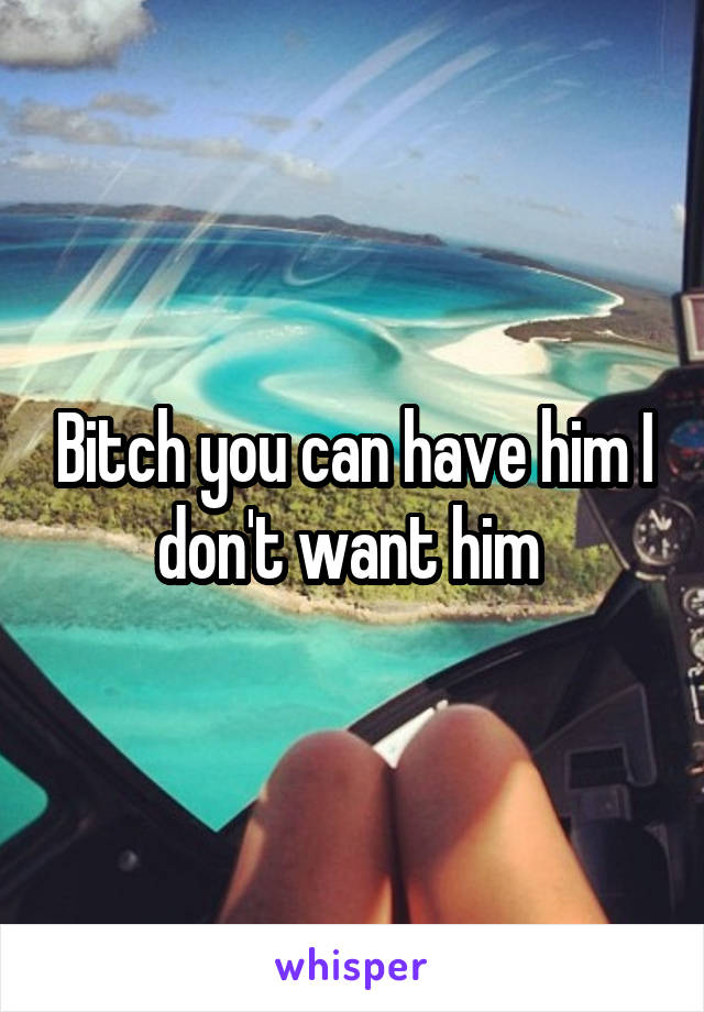 Bitch you can have him I don't want him 
