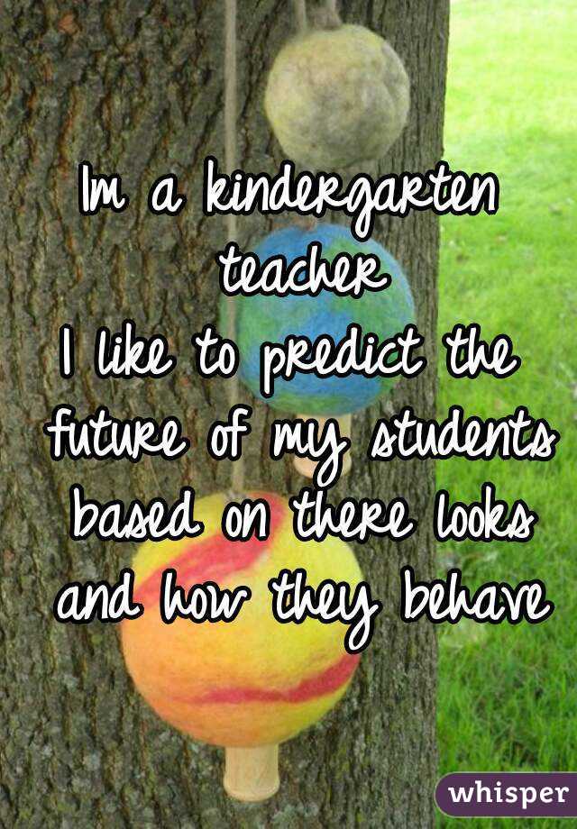 Im a kindergarten teacher
I like to predict the future of my students based on there looks and how they behave
