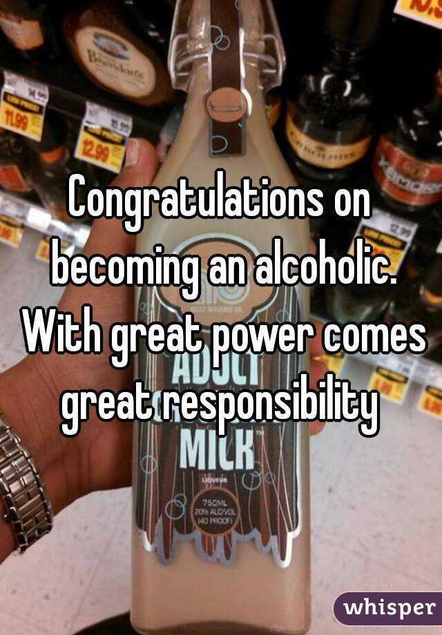Congratulations on becoming an alcoholic. With great power comes great responsibility 