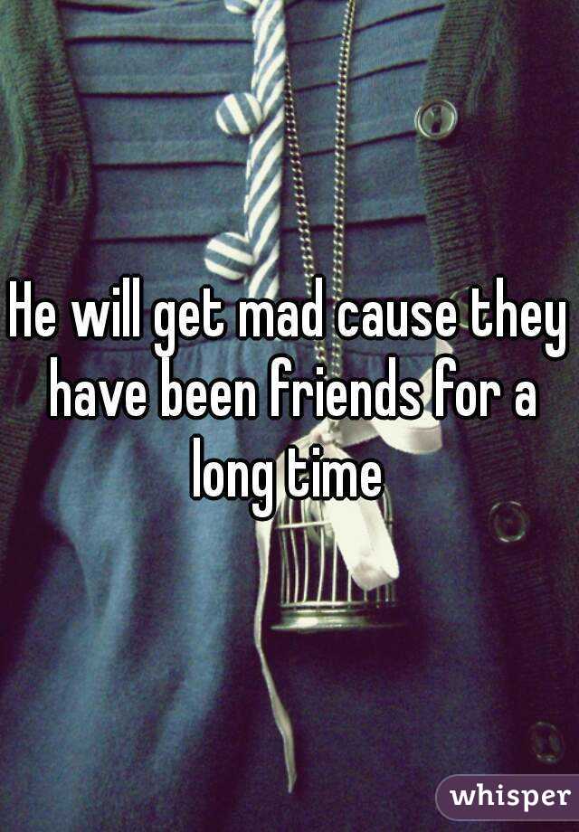 He will get mad cause they have been friends for a long time 