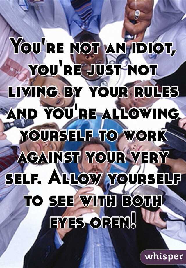 You're not an idiot, you're just not living by your rules and you're allowing yourself to work against your very self. Allow yourself to see with both eyes open!