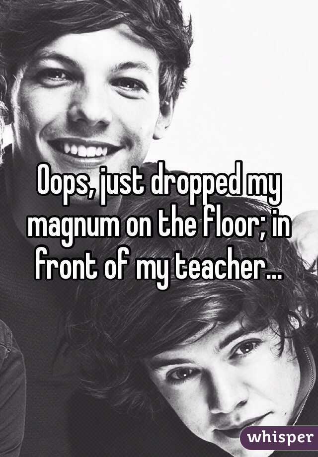 Oops, just dropped my magnum on the floor; in front of my teacher...