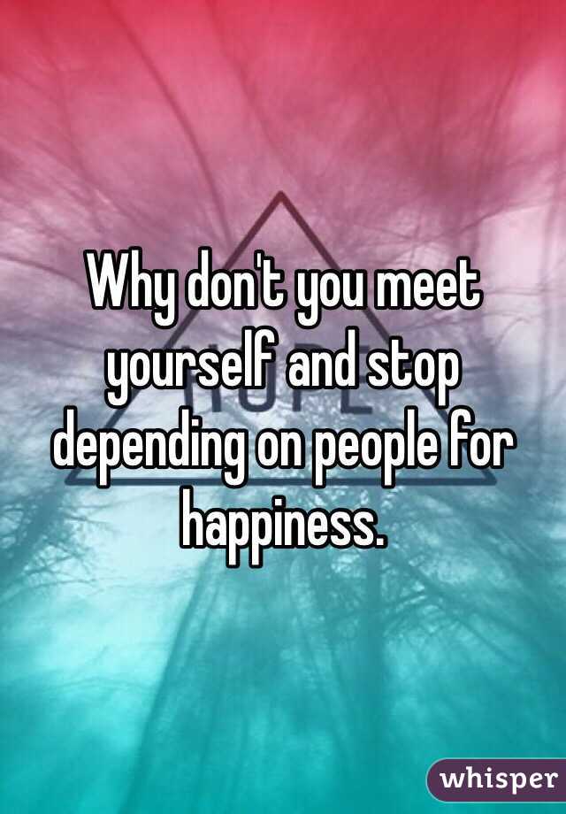 Why don't you meet  yourself and stop depending on people for happiness.