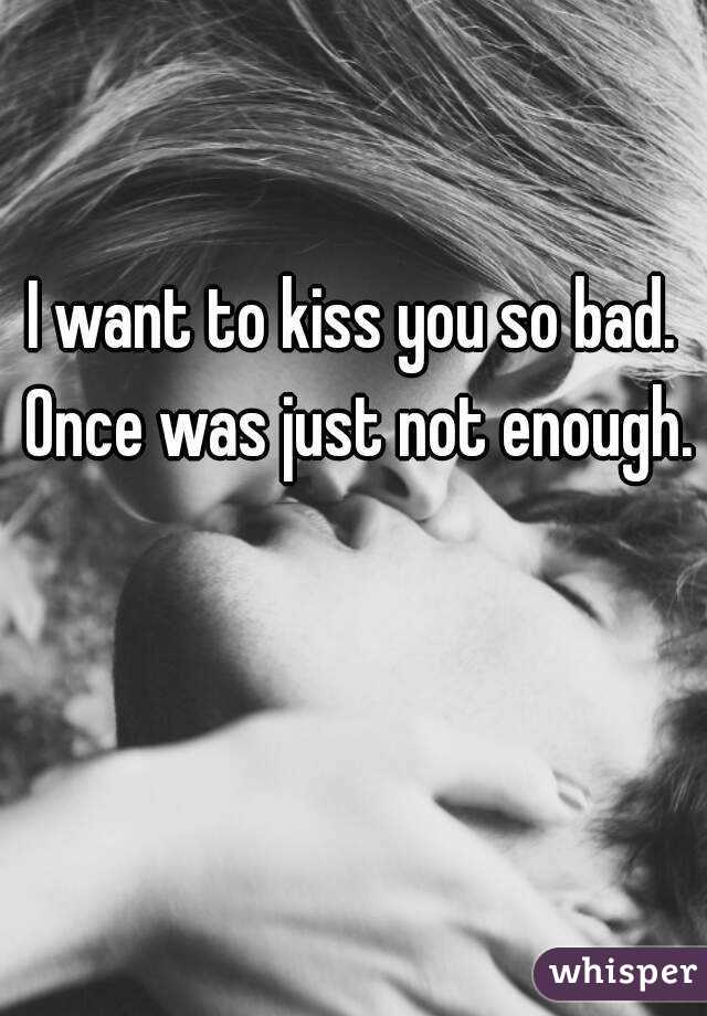 I want to kiss you so bad. Once was just not enough. 