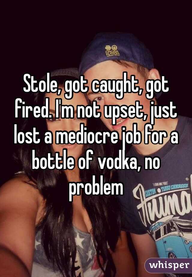 Stole, got caught, got fired. I'm not upset, just lost a mediocre job for a bottle of vodka, no problem