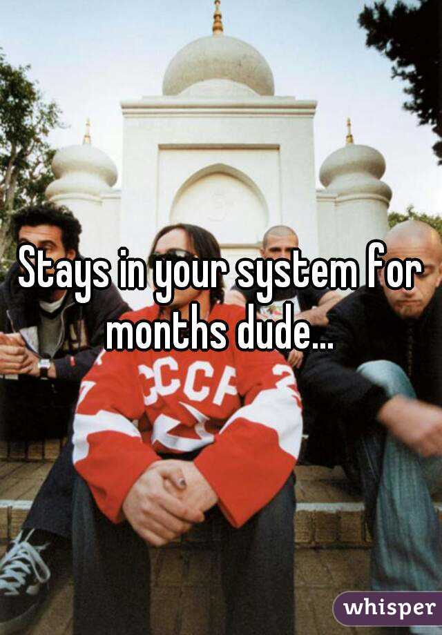 Stays in your system for months dude... 