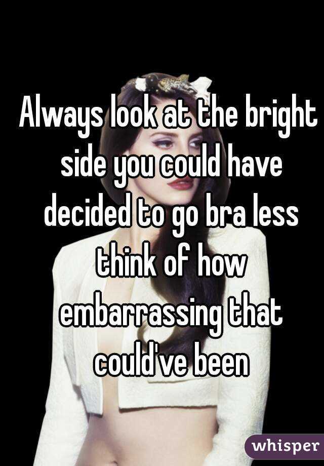 Always look at the bright side you could have decided to go bra less think of how embarrassing that could've been