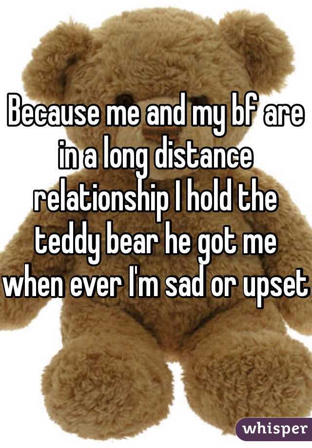 Because me and my bf are in a long distance relationship I hold the teddy bear he got me when ever I'm sad or upset 
