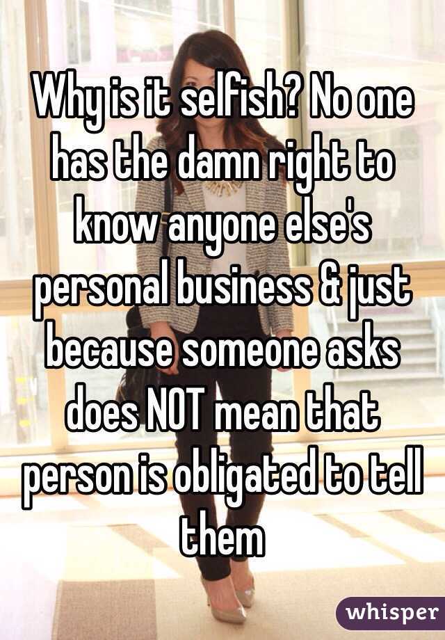 Why is it selfish? No one has the damn right to know anyone else's personal business & just because someone asks does NOT mean that person is obligated to tell them