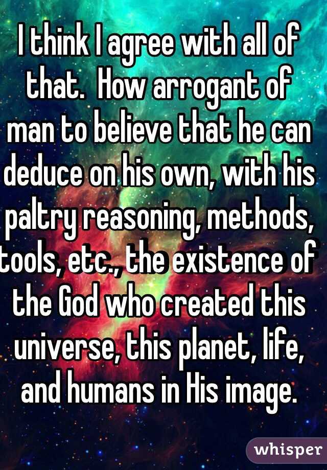 I think I agree with all of that.  How arrogant of 
man to believe that he can deduce on his own, with his paltry reasoning, methods, tools, etc., the existence of the God who created this universe, this planet, life, and humans in His image.