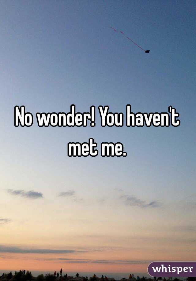 No wonder! You haven't met me. 