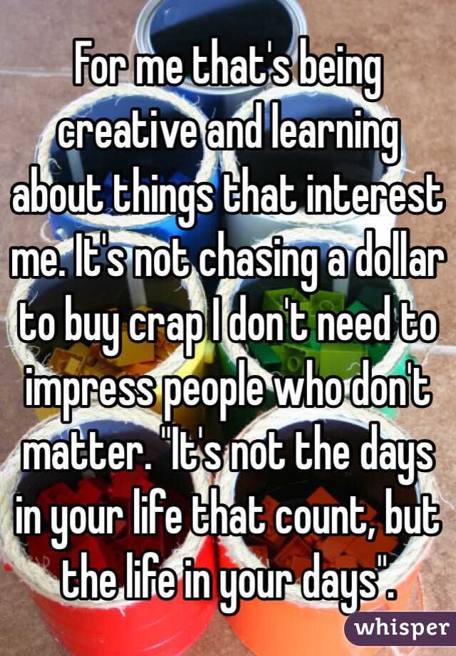 For me that's being creative and learning about things that interest me. It's not chasing a dollar to buy crap I don't need to impress people who don't matter. "It's not the days in your life that count, but the life in your days".