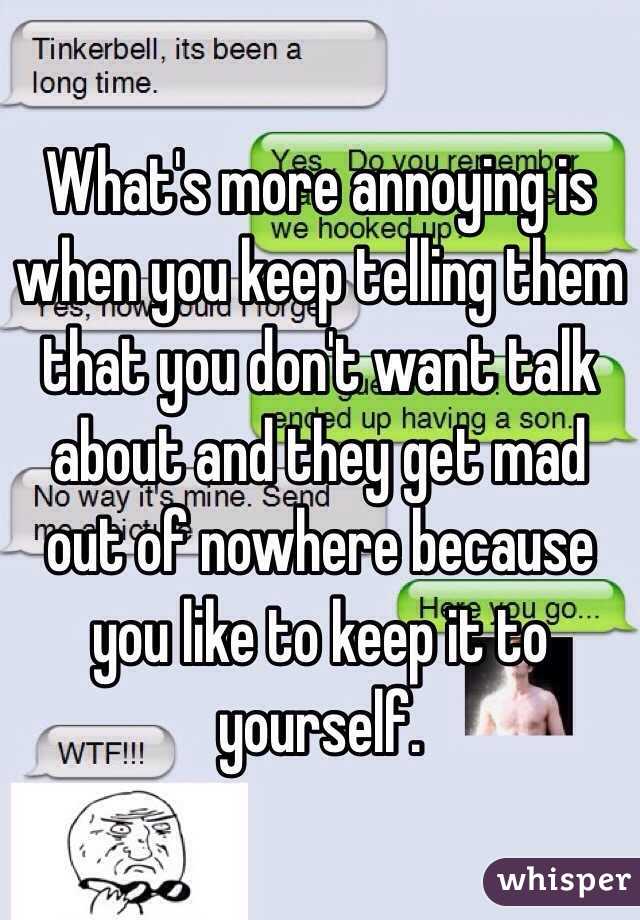 What's more annoying is when you keep telling them that you don't want talk about and they get mad out of nowhere because you like to keep it to yourself. 