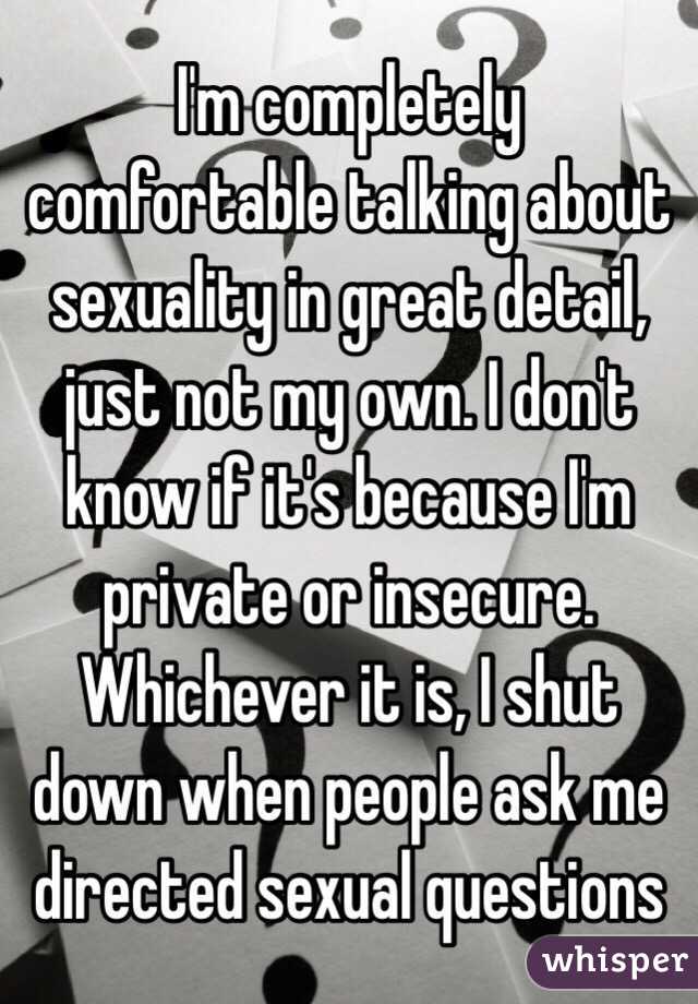I'm completely comfortable talking about sexuality in great detail, just not my own. I don't know if it's because I'm private or insecure. Whichever it is, I shut down when people ask me directed sexual questions 