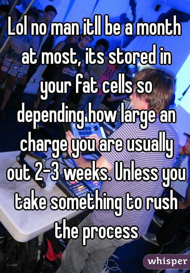 Lol no man itll be a month at most, its stored in your fat cells so depending how large an charge you are usually out 2-3 weeks. Unless you take something to rush the process