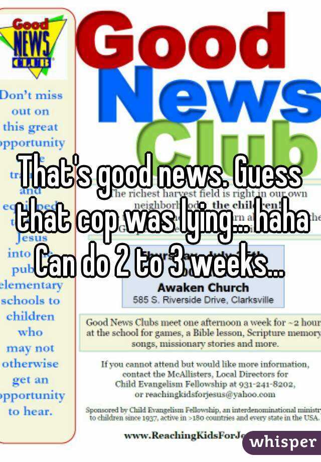That's good news. Guess that cop was lying... haha
Can do 2 to 3 weeks...