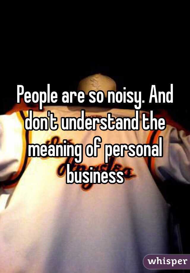 People are so noisy. And don't understand the meaning of personal business 