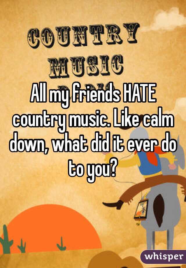 All my friends HATE country music. Like calm down, what did it ever do to you?