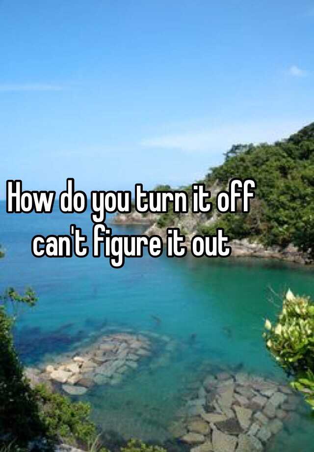 how-do-you-turn-it-off-can-t-figure-it-out