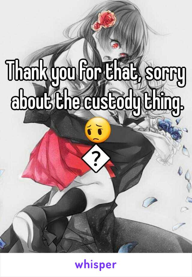 Thank you for that, sorry about the custody thing. 😔😔