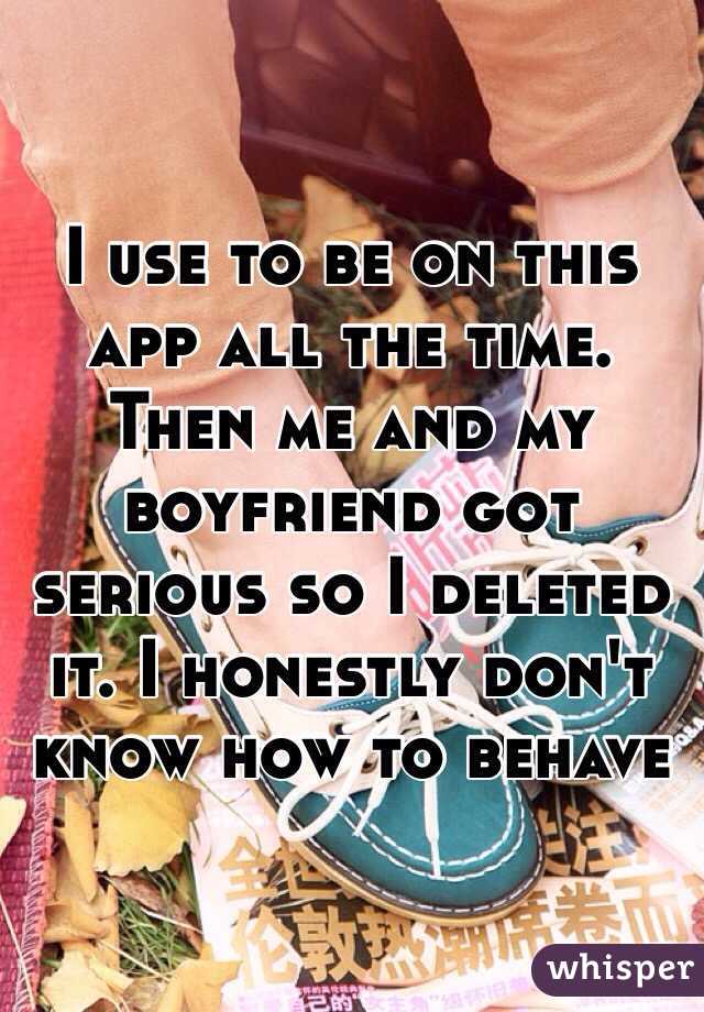 I use to be on this app all the time. Then me and my boyfriend got serious so I deleted it. I honestly don't know how to behave 