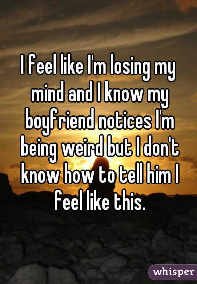 I feel like I'm losing my mind and I know my boyfriend notices I'm being weird but I don't know how to tell him I feel like this.