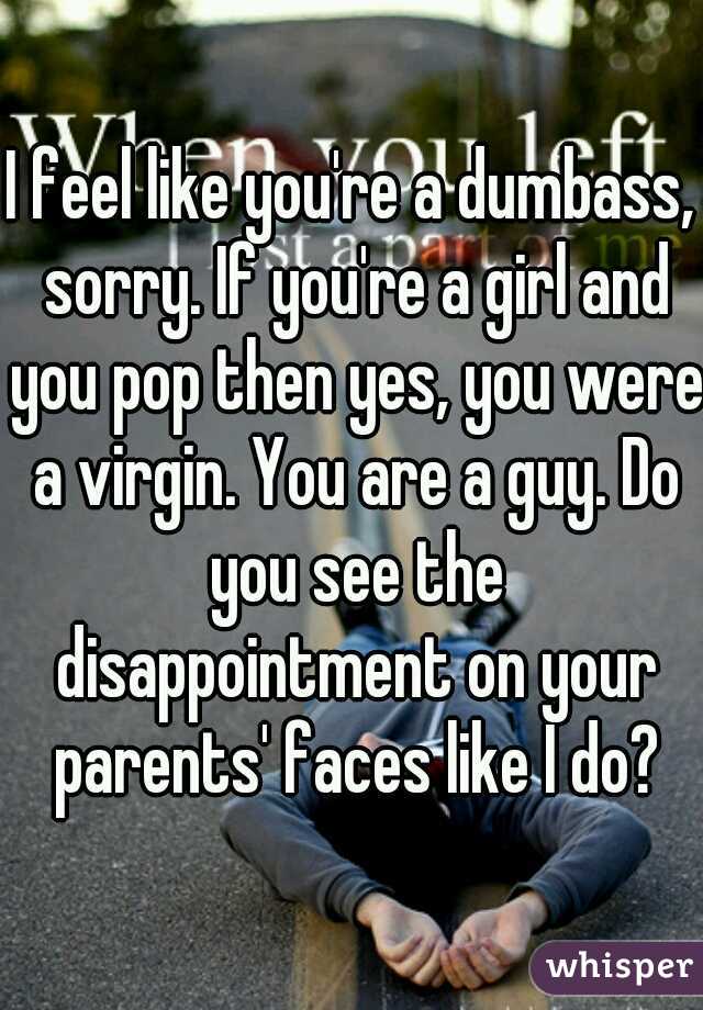 I feel like you're a dumbass, sorry. If you're a girl and you pop then yes, you were a virgin. You are a guy. Do you see the disappointment on your parents' faces like I do?