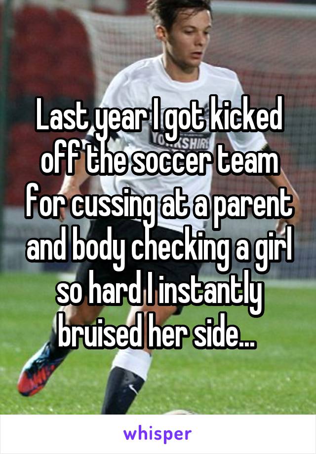 Last year I got kicked off the soccer team for cussing at a parent and body checking a girl so hard I instantly bruised her side... 