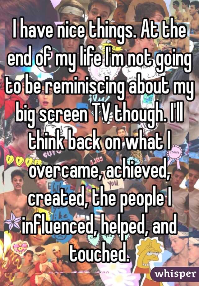 I have nice things. At the end of my life I'm not going to be reminiscing about my big screen TV though. I'll think back on what I overcame, achieved, created, the people I influenced, helped, and touched. 