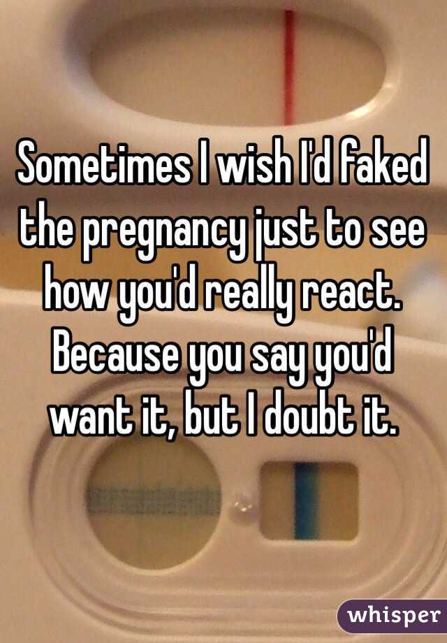 Sometimes I wish I'd faked the pregnancy just to see how you'd really react. Because you say you'd want it, but I doubt it.