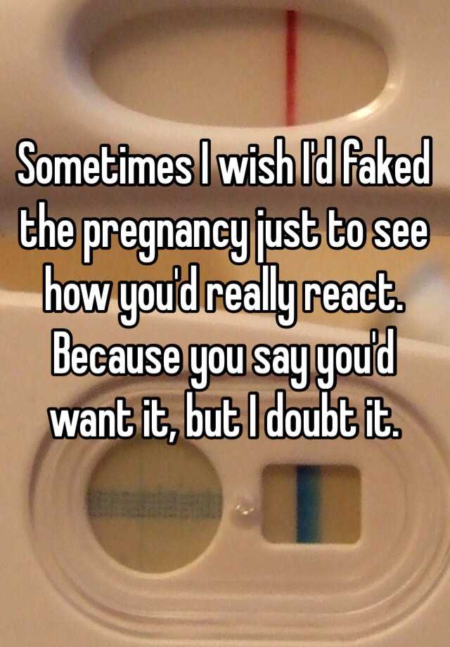 Sometimes I wish I'd faked the pregnancy just to see how you'd really react. Because you say you'd want it, but I doubt it.