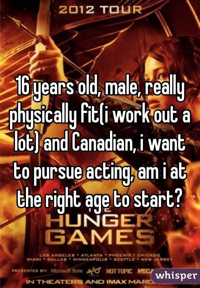 16 years old, male, really physically fit(i work out a lot) and Canadian, i want to pursue acting, am i at the right age to start?