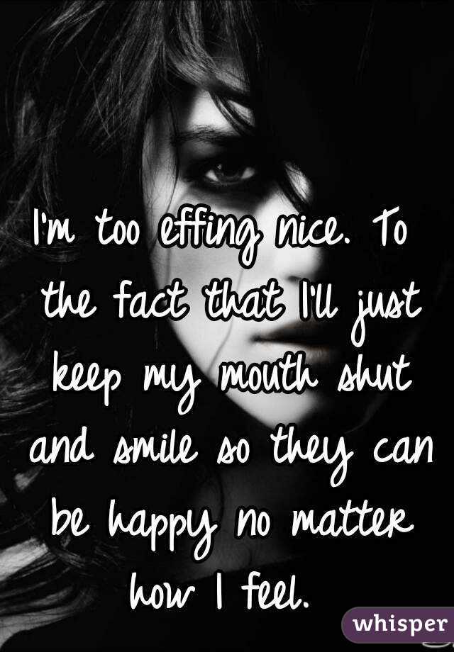 I'm too effing nice. To the fact that I'll just keep my mouth shut and smile so they can be happy no matter how I feel. 