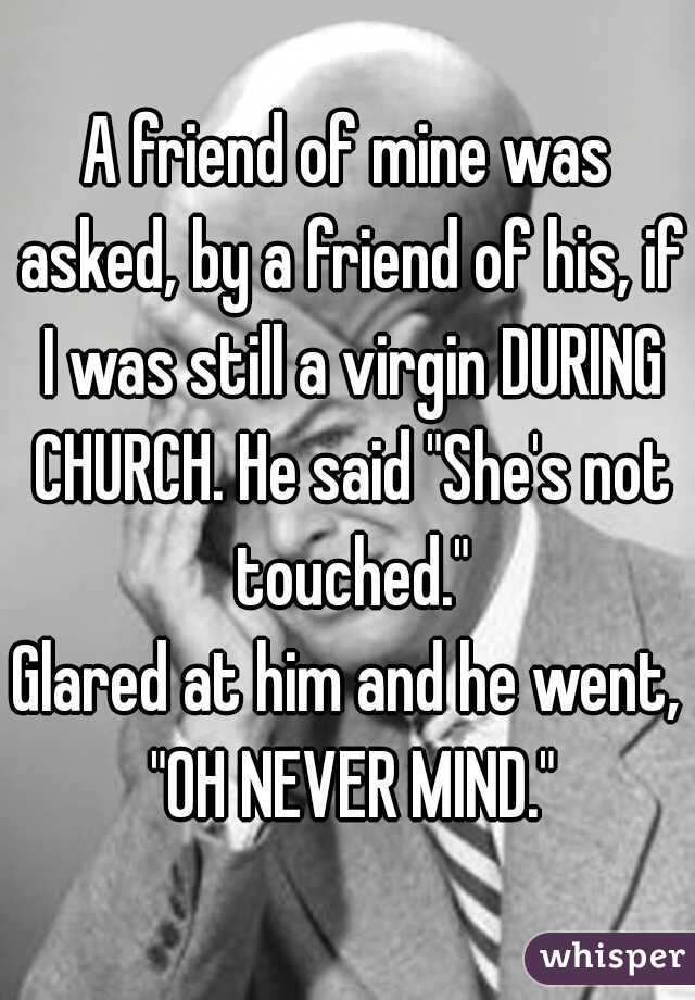 A friend of mine was asked, by a friend of his, if I was still a virgin DURING CHURCH. He said "She's not touched."

Glared at him and he went, "OH NEVER MIND."