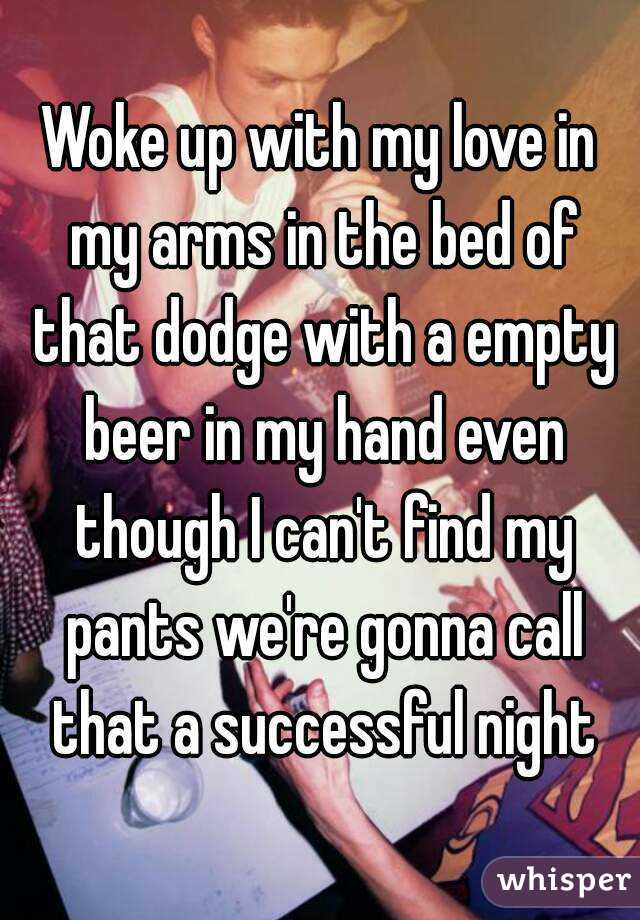 Woke up with my love in my arms in the bed of that dodge with a empty beer in my hand even though I can't find my pants we're gonna call that a successful night