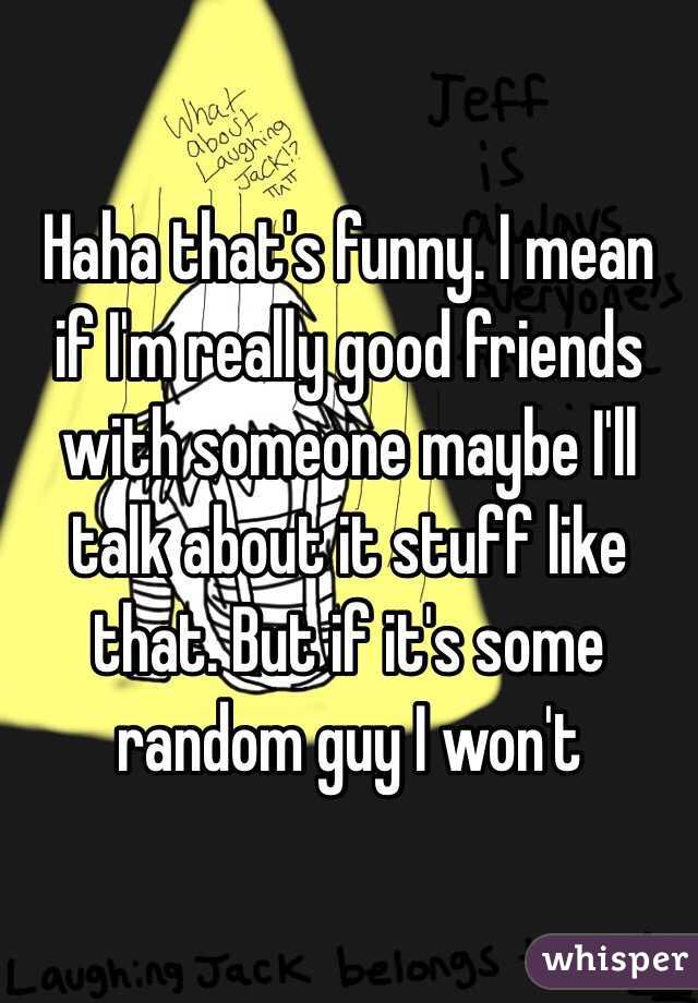 Haha that's funny. I mean if I'm really good friends with someone maybe I'll talk about it stuff like that. But if it's some random guy I won't 