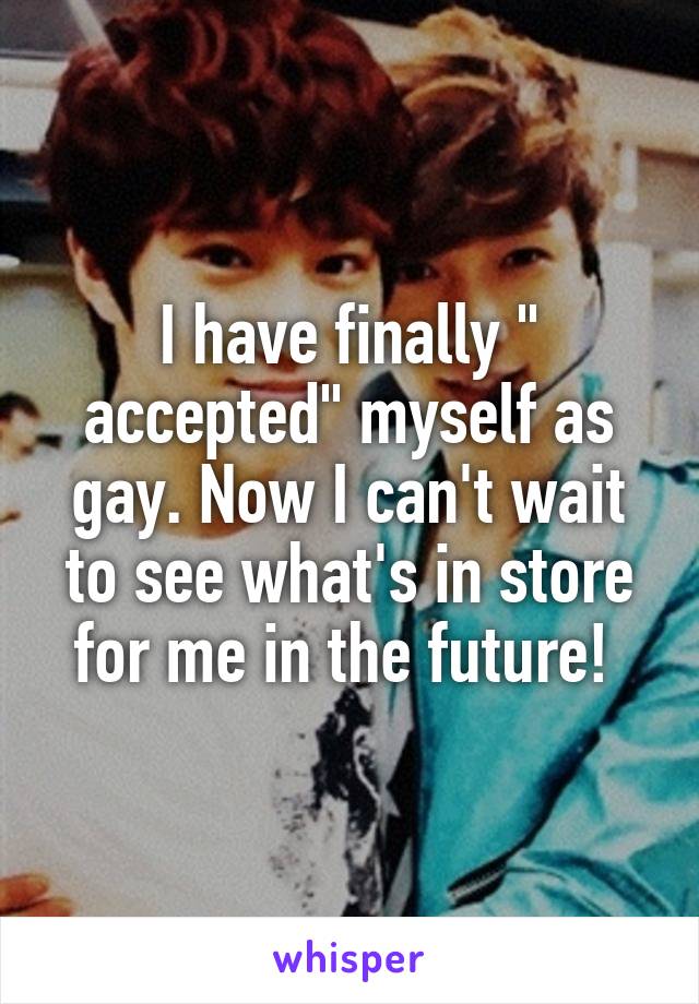 I have finally " accepted" myself as gay. Now I can't wait to see what's in store for me in the future! 