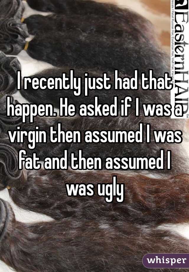I recently just had that happen. He asked if I was a virgin then assumed I was fat and then assumed I was ugly 