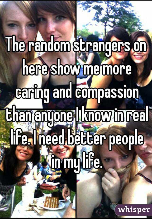 The random strangers on here show me more caring and compassion than anyone I know in real life. I need better people in my life.