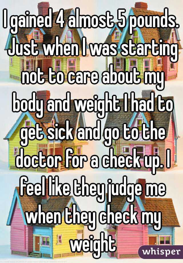 I gained 4 almost 5 pounds. Just when I was starting not to care about my body and weight I had to get sick and go to the doctor for a check up. I feel like they judge me when they check my weight