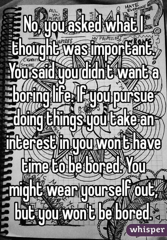 No, you asked what I thought was important. You said you didn't want a boring life. If you pursue doing things you take an interest in you won't have time to be bored. You might wear yourself out, but you won't be bored. 