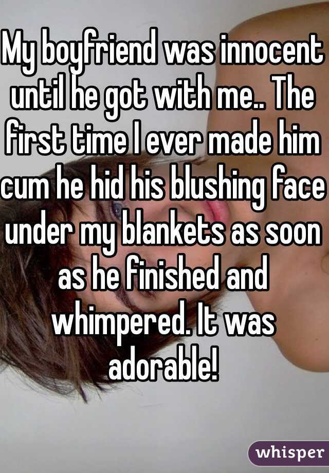 My boyfriend was innocent until he got with me.. The first time I ever made him cum he hid his blushing face under my blankets as soon as he finished and whimpered. It was adorable!