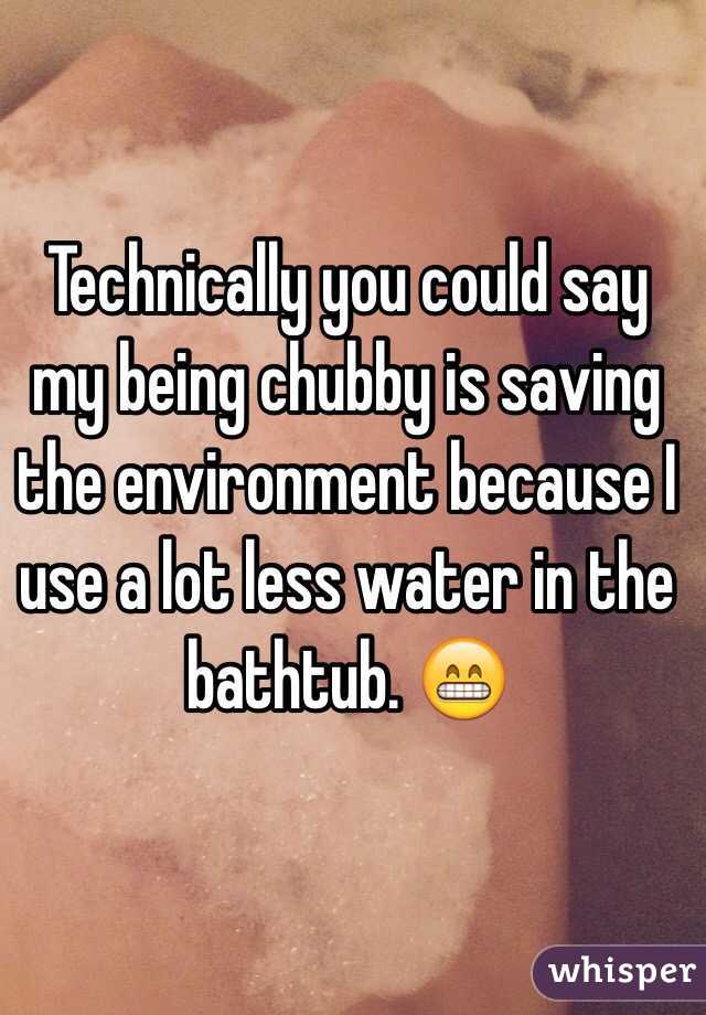 Technically you could say my being chubby is saving the environment because I use a lot less water in the bathtub. 😁