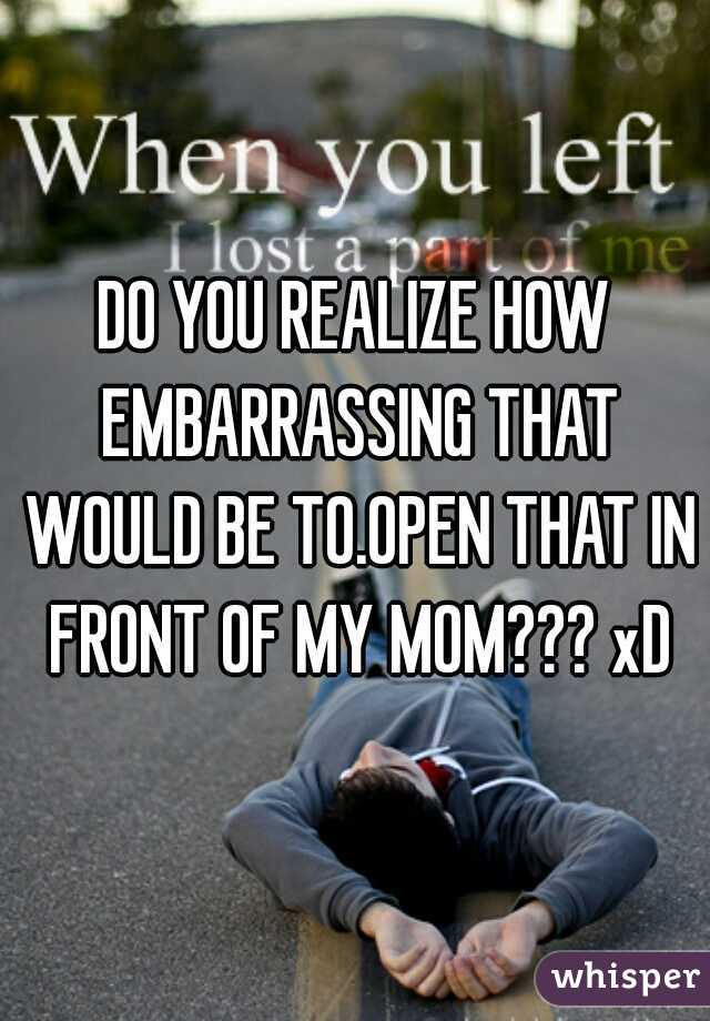 DO YOU REALIZE HOW EMBARRASSING THAT WOULD BE TO.OPEN THAT IN FRONT OF MY MOM??? xD