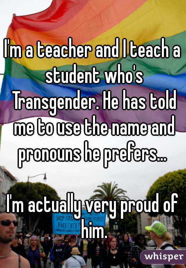 I'm a teacher and I teach a student who's Transgender. He has told me to use the name and pronouns he prefers... 

I'm actually very proud of him.
