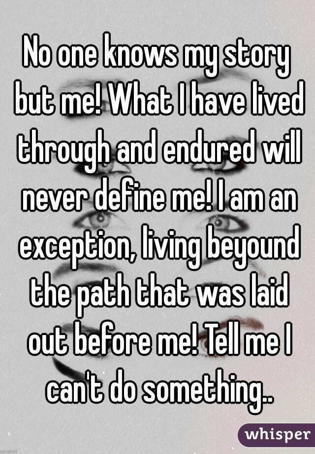 No one knows my story but me! What I have lived through and endured will never define me! I am an exception, living beyound the path that was laid out before me! Tell me I can't do something..