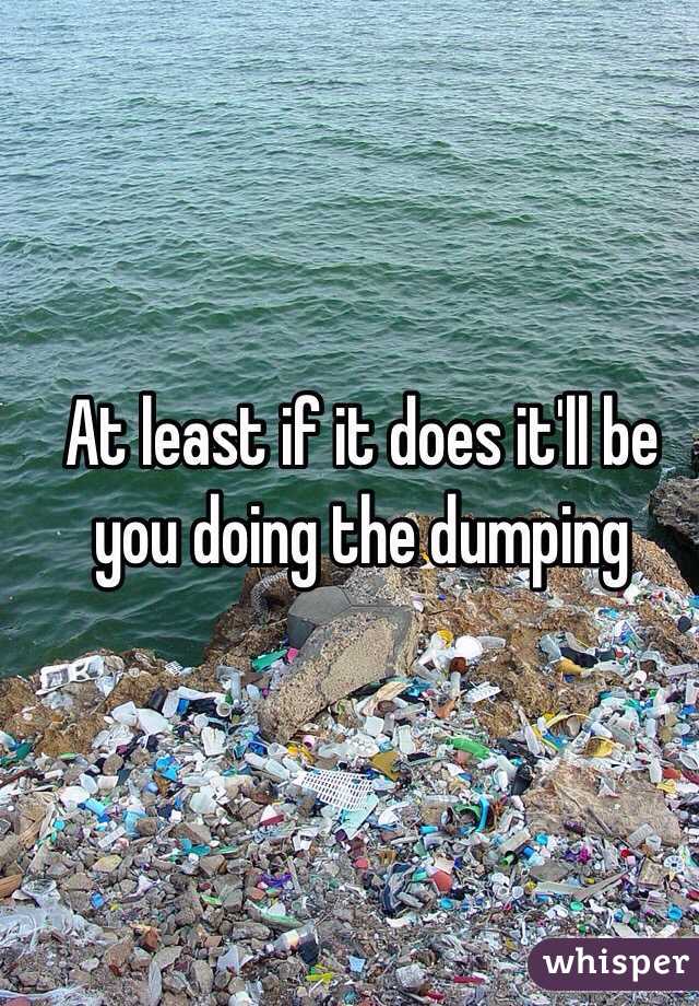 At least if it does it'll be you doing the dumping