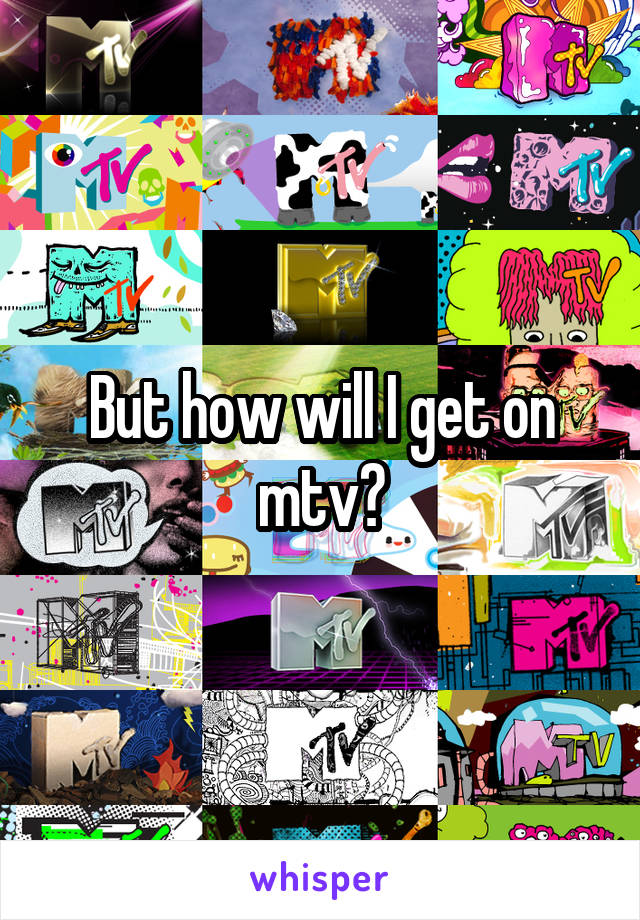 But how will I get on mtv?