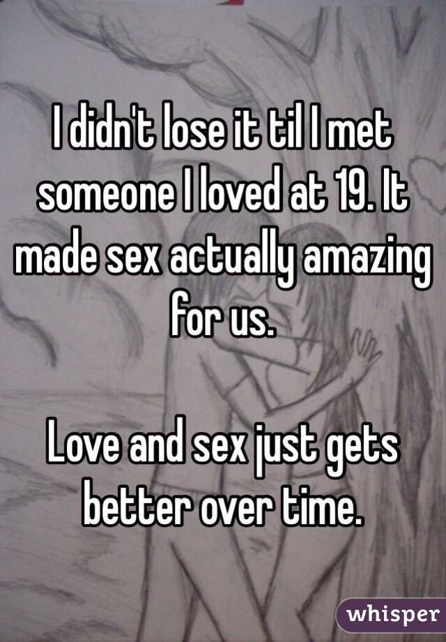 I didn't lose it til I met someone I loved at 19. It made sex actually amazing for us. 

Love and sex just gets better over time. 