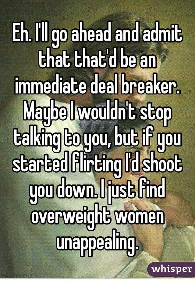Eh. I'll go ahead and admit that that'd be an immediate deal breaker. Maybe I wouldn't stop talking to you, but if you started flirting I'd shoot you down. I just find overweight women unappealing.